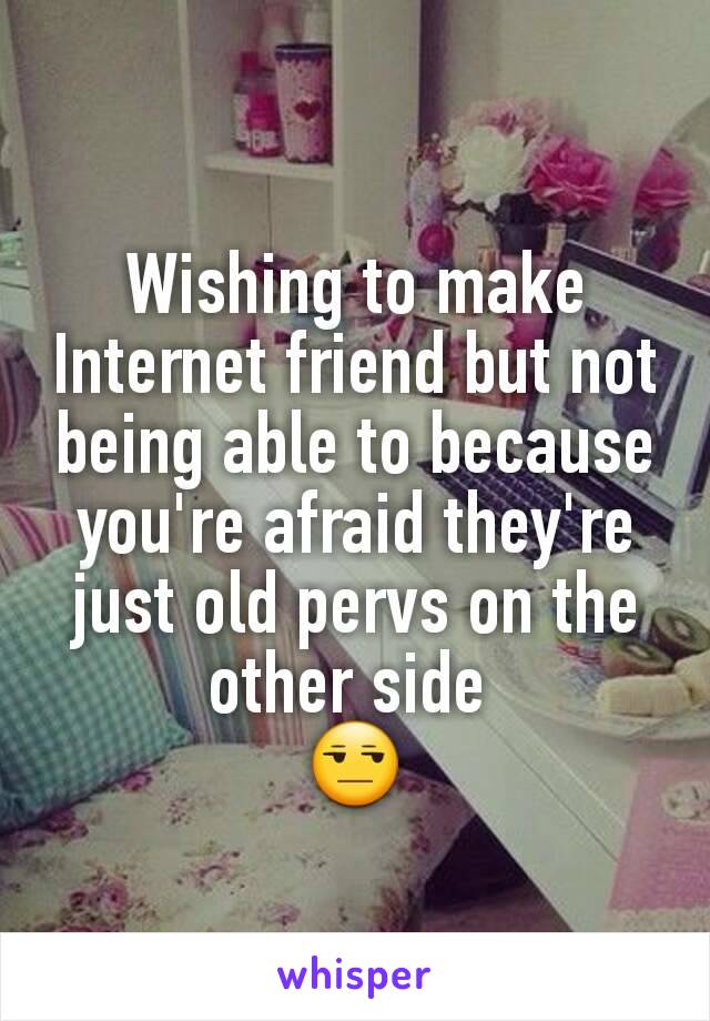 Wishing to make Internet friend but not being able to because you're afraid they're just old pervs on the other side 
😒