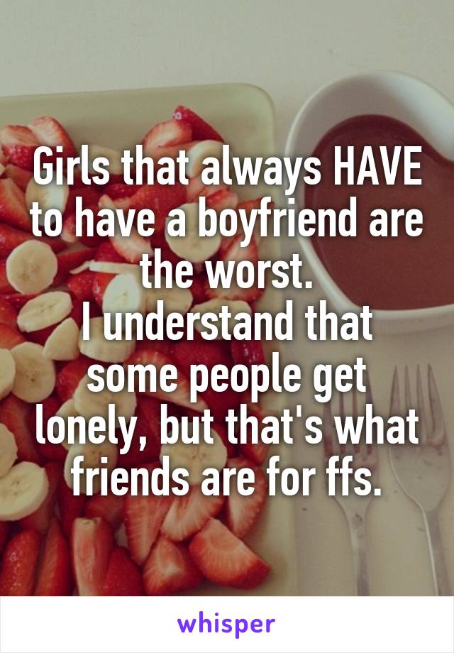 Girls that always HAVE to have a boyfriend are the worst.
I understand that some people get lonely, but that's what friends are for ffs.