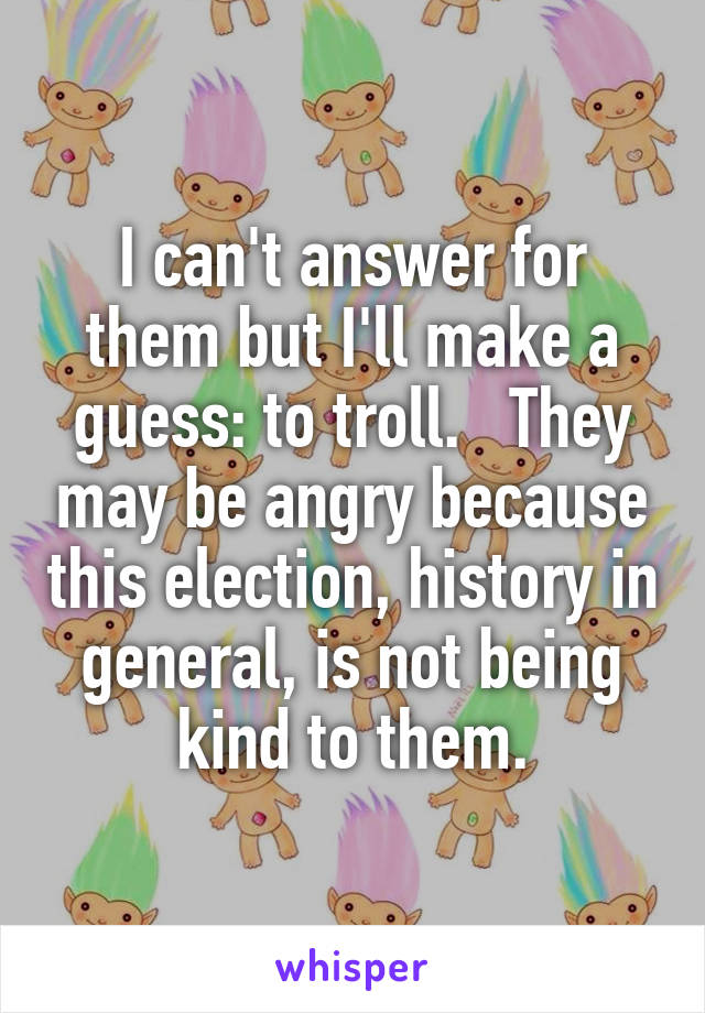 I can't answer for them but I'll make a guess: to troll.   They may be angry because this election, history in general, is not being kind to them.