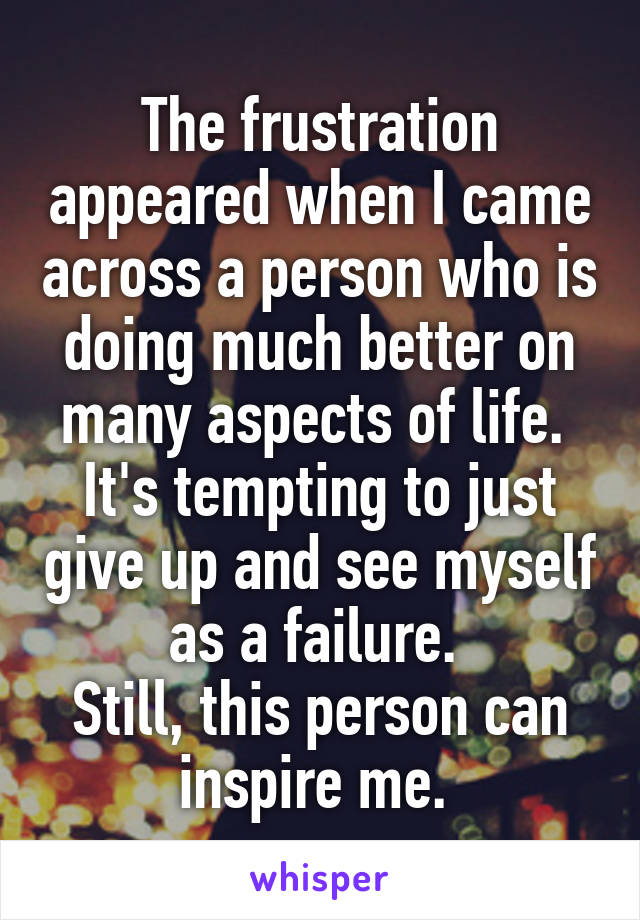 The frustration appeared when I came across a person who is doing much better on many aspects of life. 
It's tempting to just give up and see myself as a failure. 
Still, this person can inspire me. 