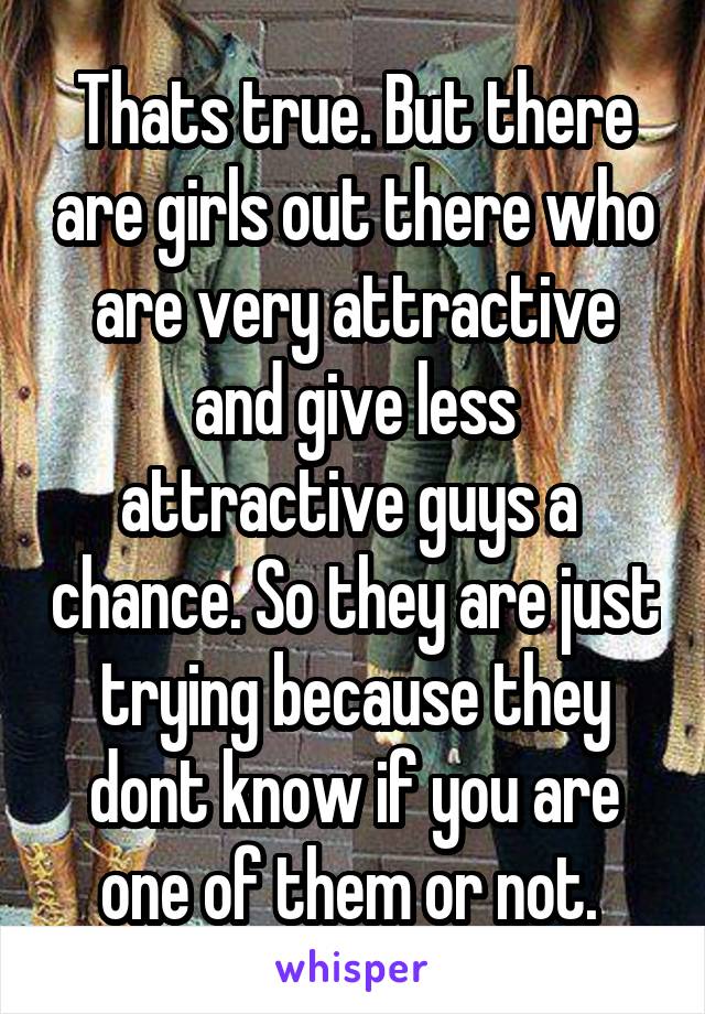 Thats true. But there are girls out there who are very attractive and give less attractive guys a  chance. So they are just trying because they dont know if you are one of them or not. 