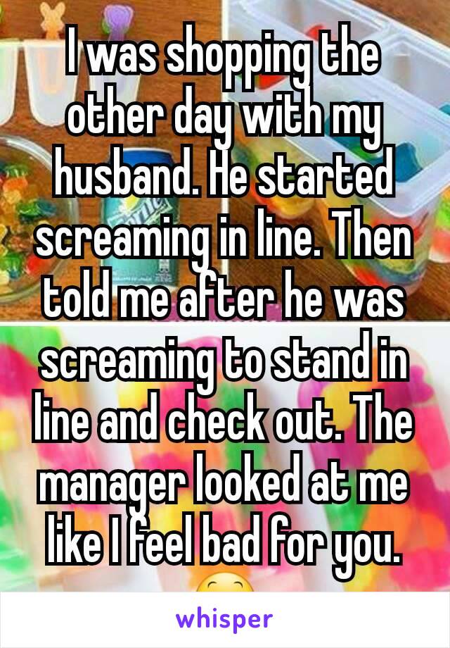 I was shopping the other day with my husband. He started screaming in line. Then told me after he was screaming to stand in line and check out. The manager looked at me like I feel bad for you. 😕