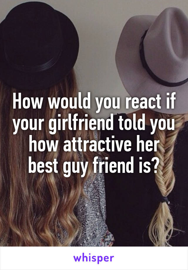 How would you react if your girlfriend told you how attractive her best guy friend is?