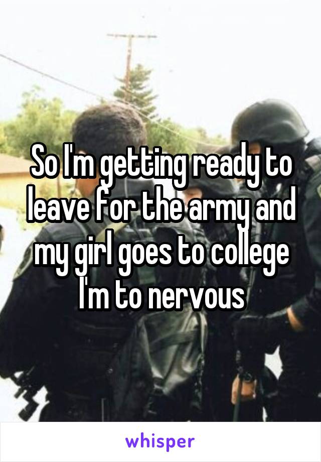 So I'm getting ready to leave for the army and my girl goes to college I'm to nervous