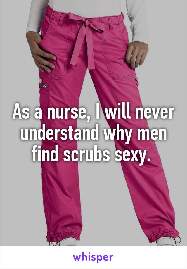 As a nurse, I will never understand why men find scrubs sexy. 