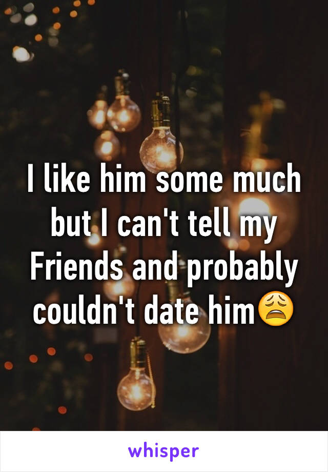 I like him some much but I can't tell my Friends and probably couldn't date him😩