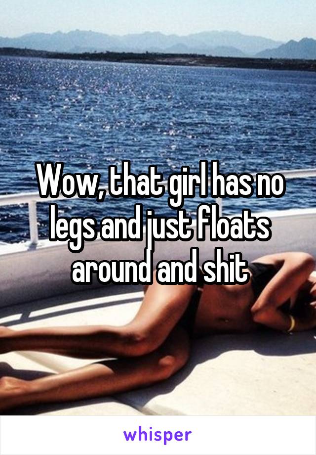 Wow, that girl has no legs and just floats around and shit