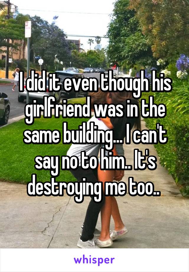 I did it even though his girlfriend was in the same building... I can't say no to him.. It's destroying me too.. 
