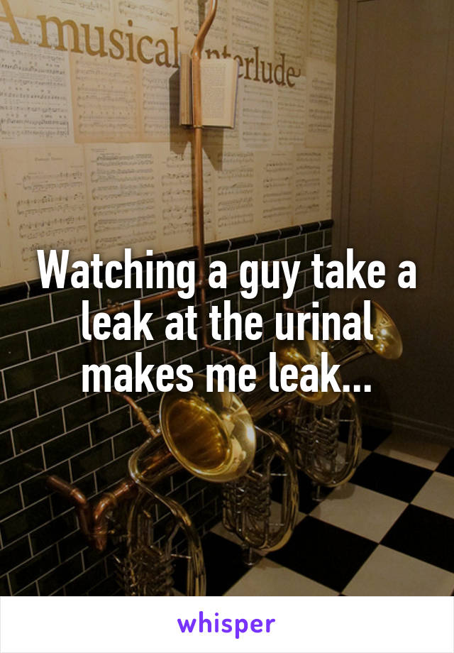Watching a guy take a leak at the urinal makes me leak...