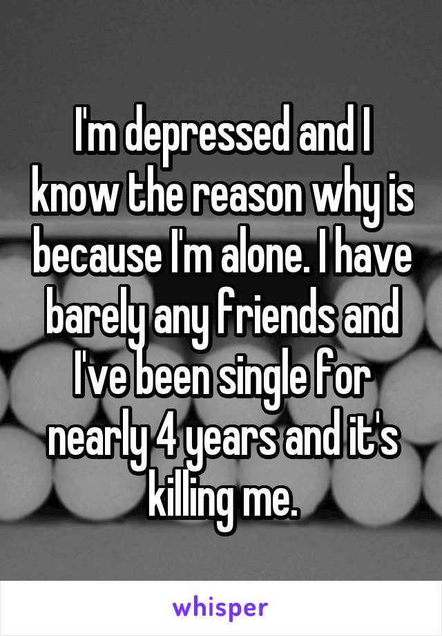 I'm depressed and I know the reason why is because I'm alone. I have barely any friends and I've been single for nearly 4 years and it's killing me.