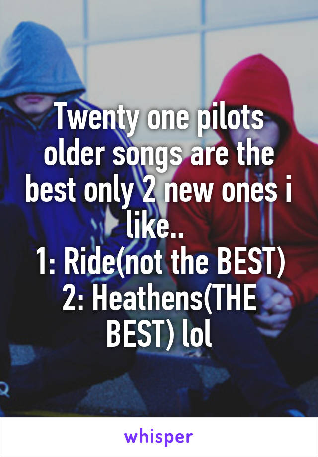 Twenty one pilots older songs are the best only 2 new ones i like.. 
1: Ride(not the BEST)
2: Heathens(THE BEST) lol