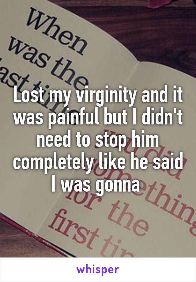 Lost my virginity and it was painful but I didn't need to stop him completely like he said I was gonna 