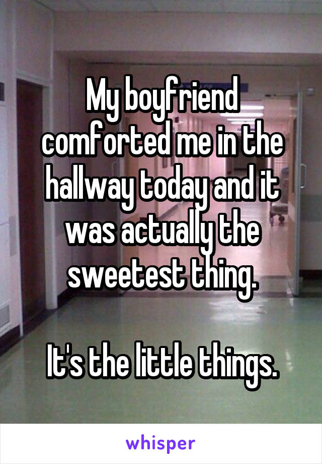 My boyfriend comforted me in the hallway today and it was actually the sweetest thing.

It's the little things.