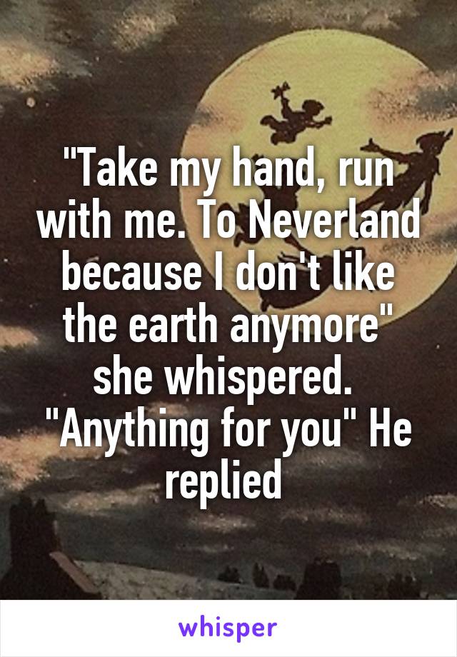 "Take my hand, run with me. To Neverland because I don't like the earth anymore" she whispered. 
"Anything for you" He replied 