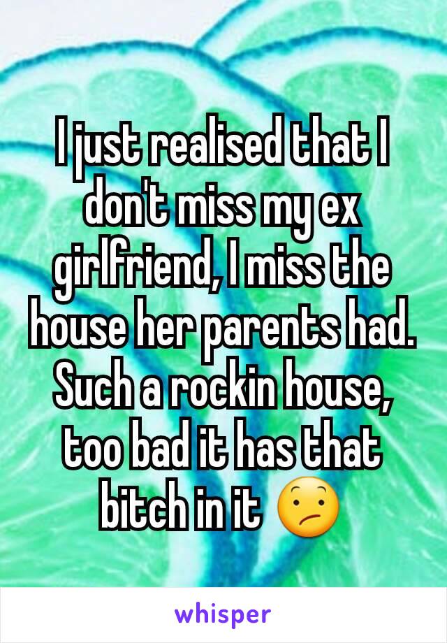 I just realised that I don't miss my ex girlfriend, I miss the house her parents had. Such a rockin house, too bad it has that bitch in it 😕