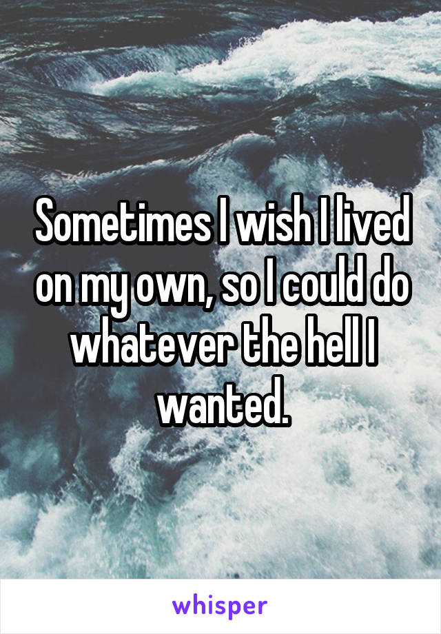 Sometimes I wish I lived on my own, so I could do whatever the hell I wanted.