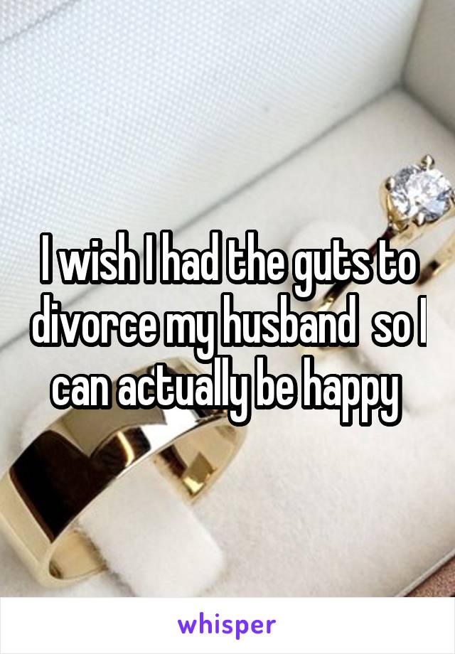 I wish I had the guts to divorce my husband  so I can actually be happy 