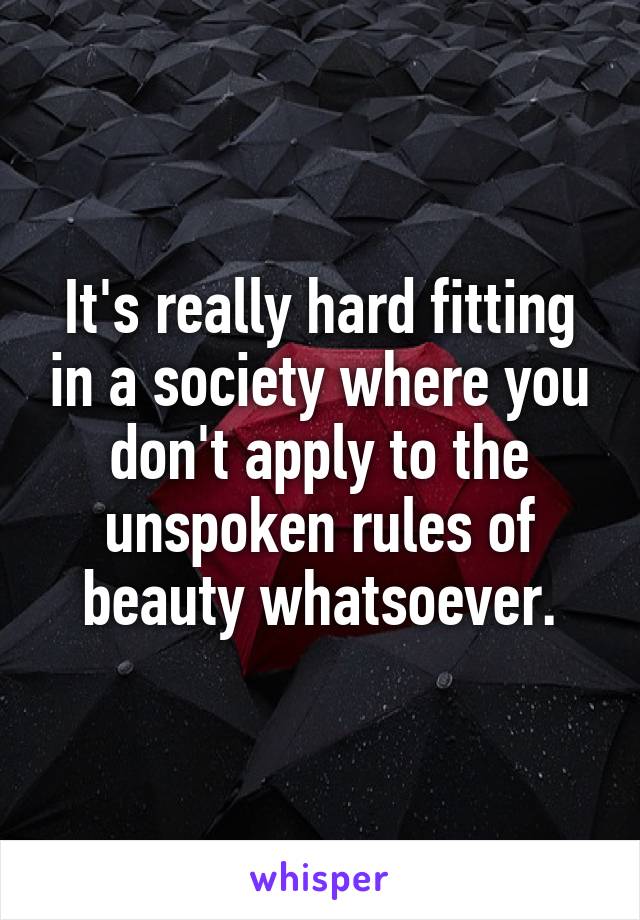 It's really hard fitting in a society where you don't apply to the unspoken rules of beauty whatsoever.
