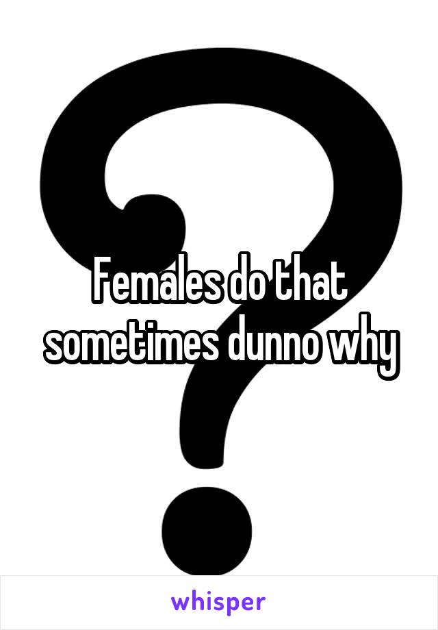 Females do that sometimes dunno why