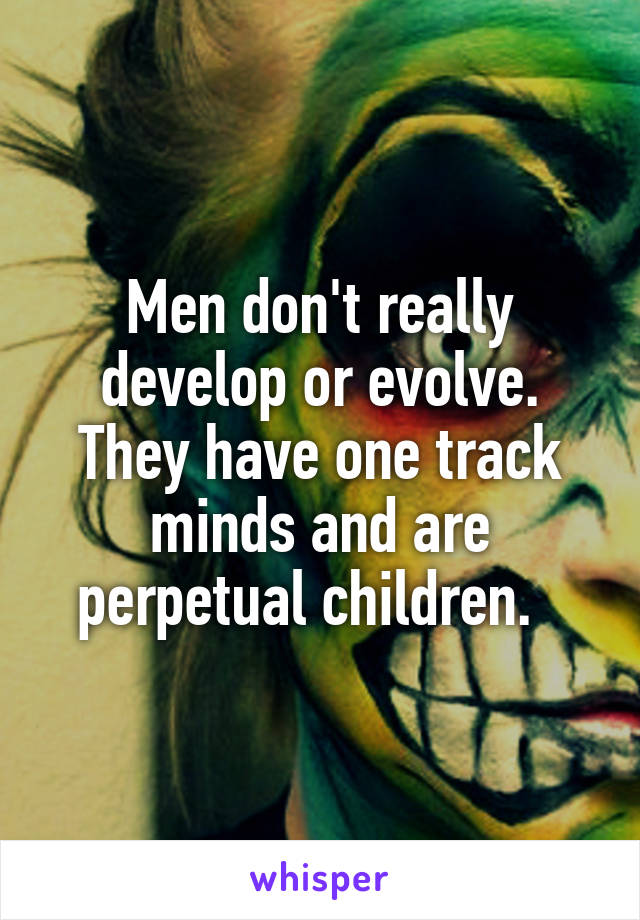 Men don't really develop or evolve. They have one track minds and are perpetual children.  