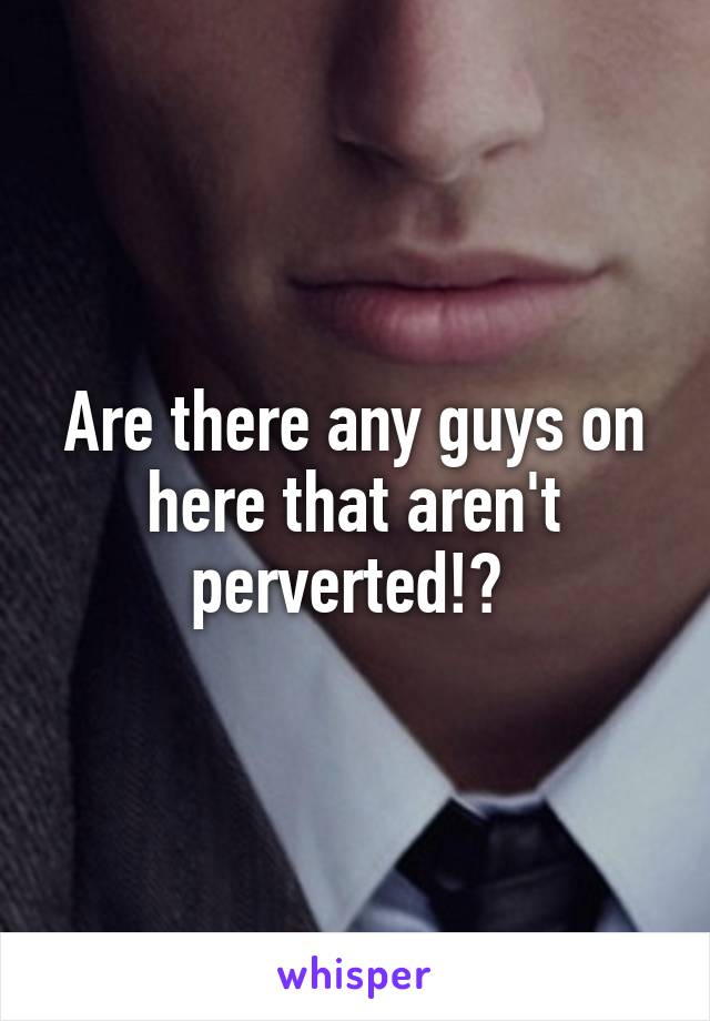 Are there any guys on here that aren't perverted!? 