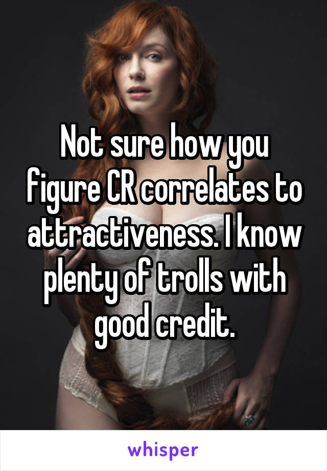 Not sure how you figure CR correlates to attractiveness. I know plenty of trolls with good credit.