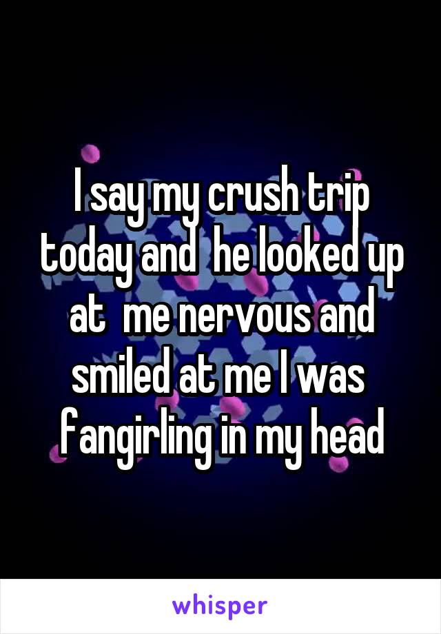 I say my crush trip today and  he looked up at  me nervous and smiled at me I was  fangirling in my head