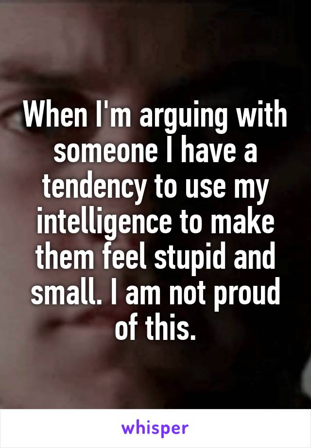 When I'm arguing with someone I have a tendency to use my intelligence to make them feel stupid and small. I am not proud of this.