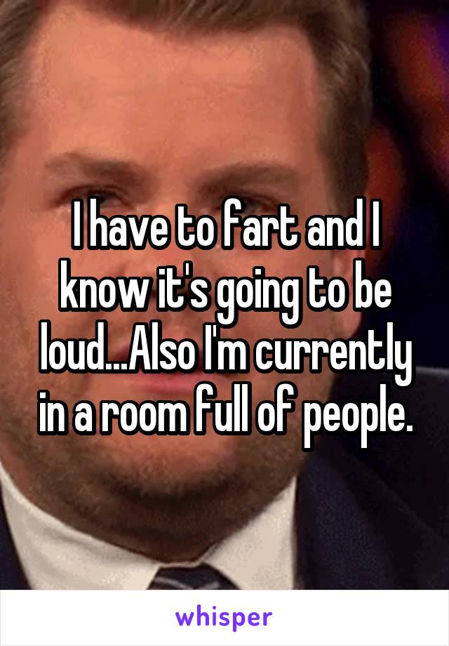 I have to fart and I know it's going to be loud...Also I'm currently in a room full of people.