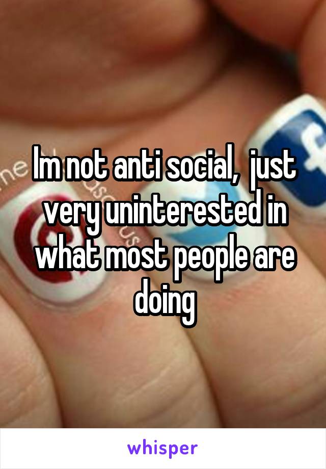 Im not anti social,  just very uninterested in what most people are doing