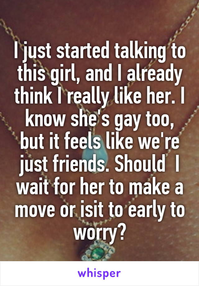 I just started talking to this girl, and I already think I really like her. I know she's gay too, but it feels like we're just friends. Should  I wait for her to make a move or isit to early to worry?