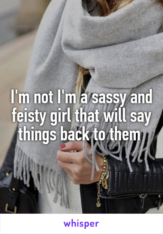 I'm not I'm a sassy and feisty girl that will say things back to them 