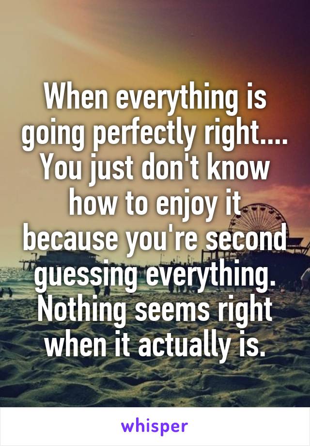 When everything is going perfectly right.... You just don't know how to enjoy it because you're second guessing everything. Nothing seems right when it actually is.