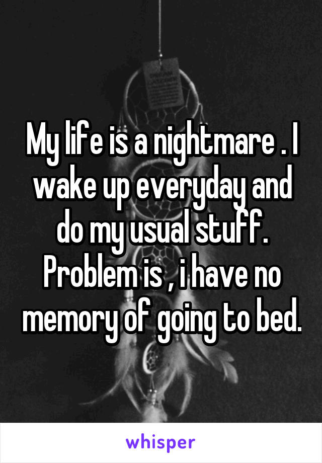 My life is a nightmare . I wake up everyday and do my usual stuff. Problem is , i have no memory of going to bed.