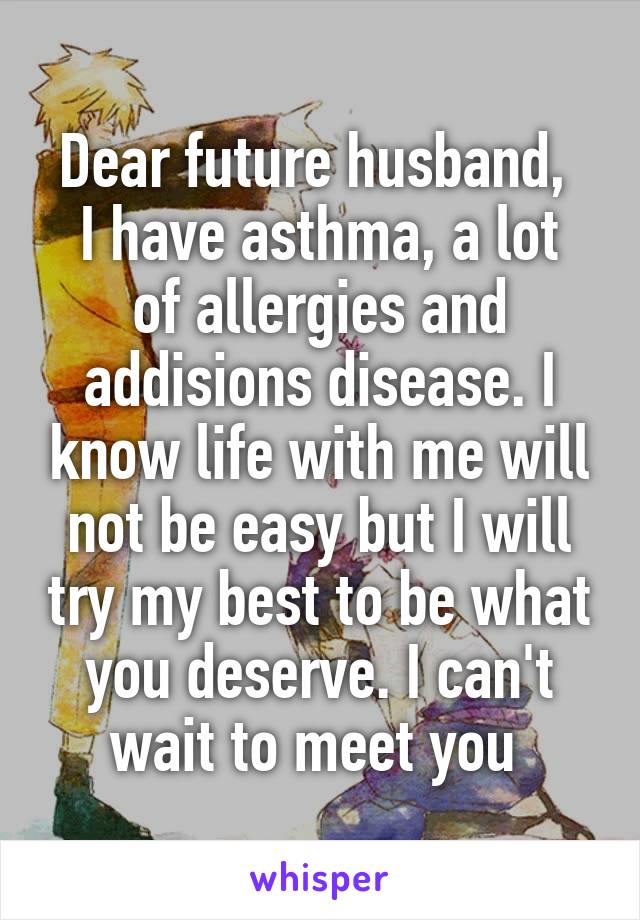 Dear future husband, 
I have asthma, a lot of allergies and addisions disease. I know life with me will not be easy but I will try my best to be what you deserve. I can't wait to meet you 