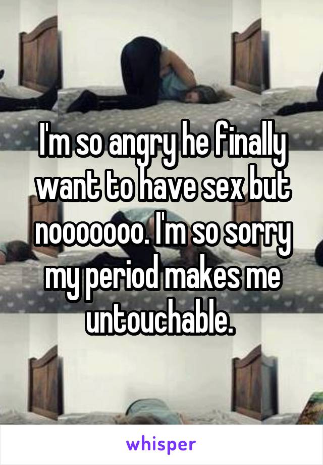 I'm so angry he finally want to have sex but nooooooo. I'm so sorry my period makes me untouchable. 
