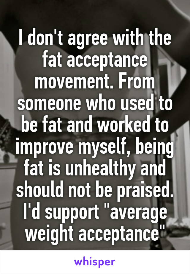 I don't agree with the fat acceptance movement. From someone who used to be fat and worked to improve myself, being fat is unhealthy and should not be praised. I'd support "average weight acceptance"