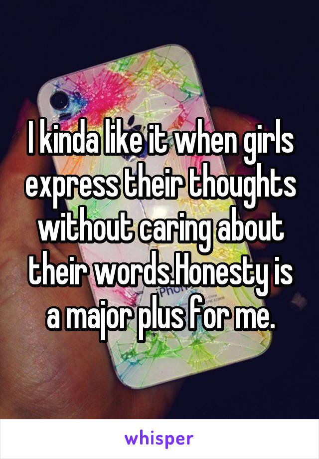 I kinda like it when girls express their thoughts without caring about their words.Honesty is a major plus for me.