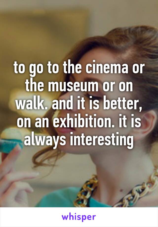 to go to the cinema or the museum or on walk. and it is better, on an exhibition. it is always interesting
