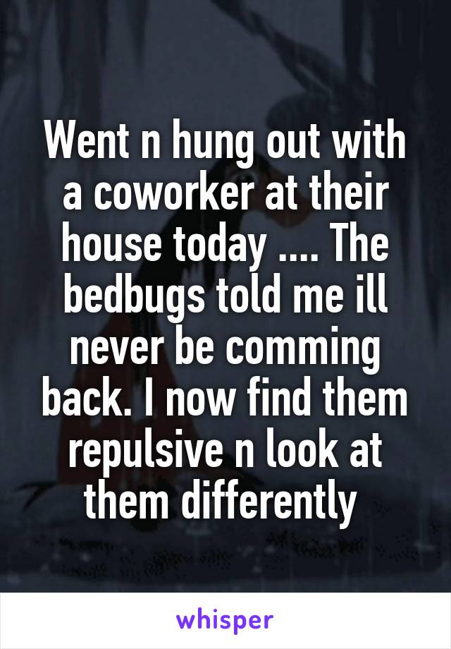 Went n hung out with a coworker at their house today .... The bedbugs told me ill never be comming back. I now find them repulsive n look at them differently 