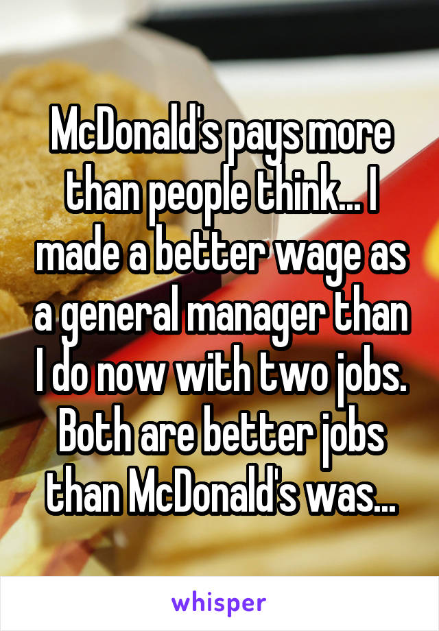 McDonald's pays more than people think... I made a better wage as a general manager than I do now with two jobs. Both are better jobs than McDonald's was...