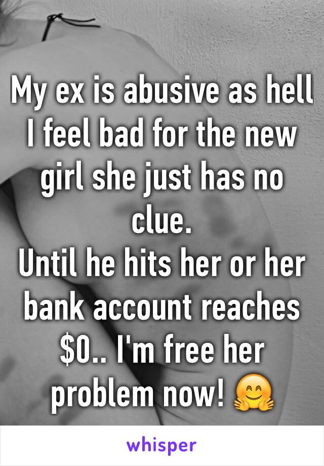 My ex is abusive as hell I feel bad for the new girl she just has no clue.
Until he hits her or her bank account reaches $0.. I'm free her problem now! 🤗