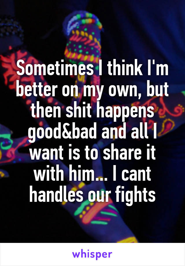 Sometimes I think I'm better on my own, but then shit happens good&bad and all I want is to share it with him... I cant handles our fights