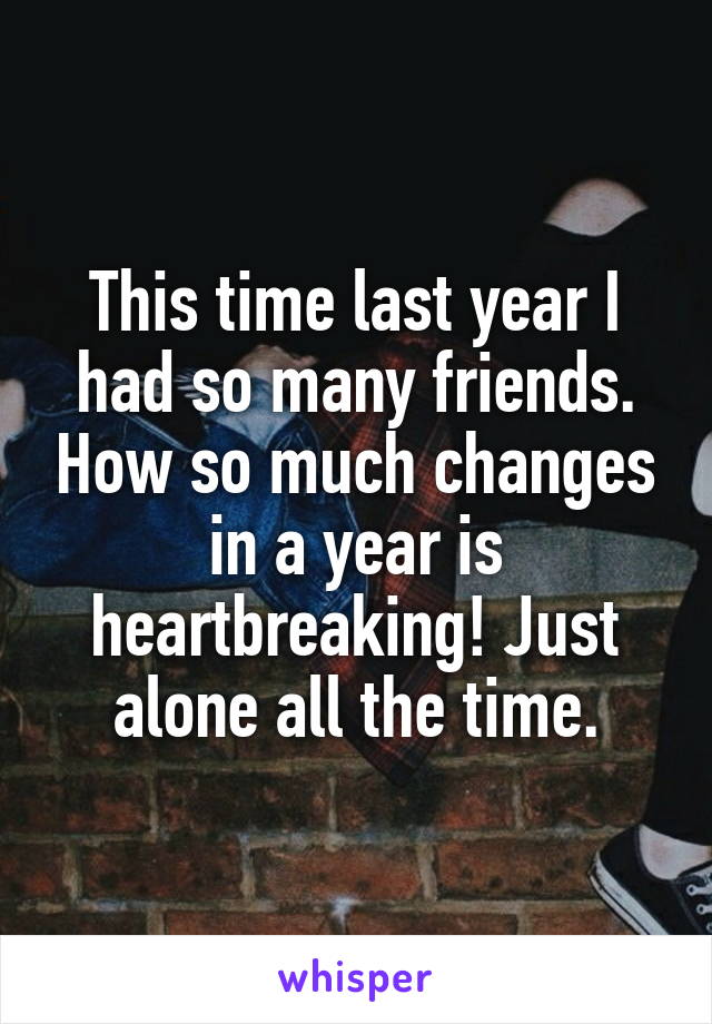This time last year I had so many friends. How so much changes in a year is heartbreaking! Just alone all the time.