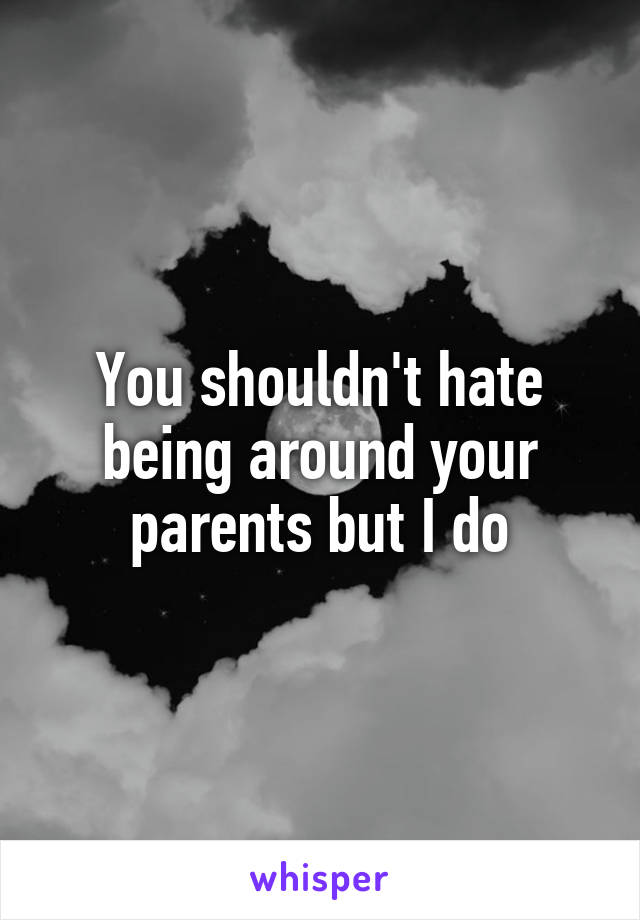 You shouldn't hate being around your parents but I do