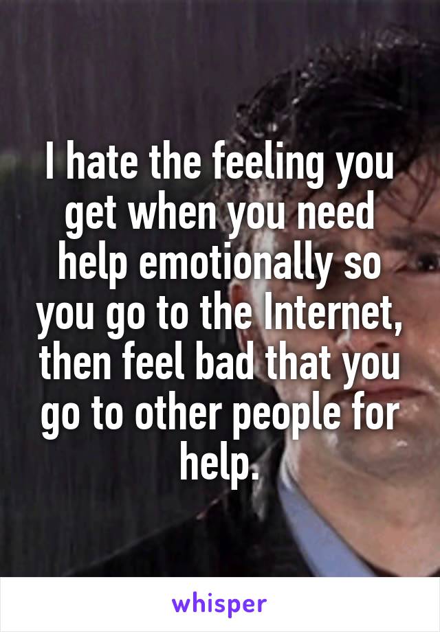 I hate the feeling you get when you need help emotionally so you go to the Internet, then feel bad that you go to other people for help.