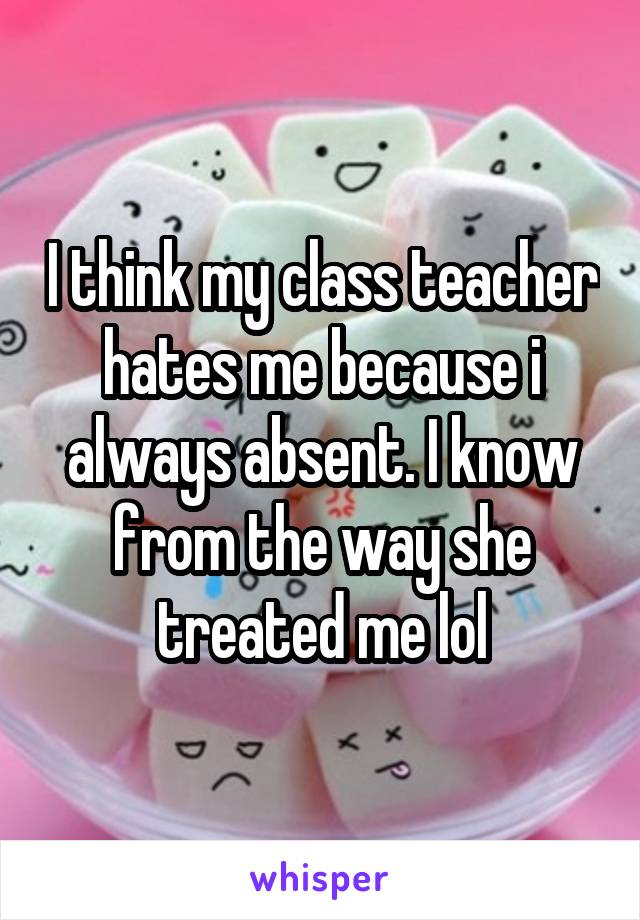 I think my class teacher hates me because i always absent. I know from the way she treated me lol