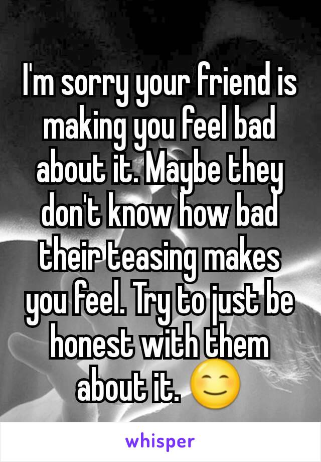 I'm sorry your friend is making you feel bad about it. Maybe they don't know how bad their teasing makes you feel. Try to just be honest with them about it. 😊