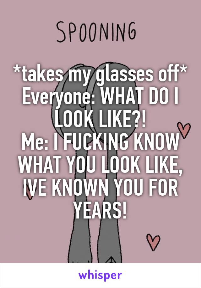 *takes my glasses off*
Everyone: WHAT DO I LOOK LIKE?!
Me: I FUCKING KNOW WHAT YOU LOOK LIKE, IVE KNOWN YOU FOR YEARS!