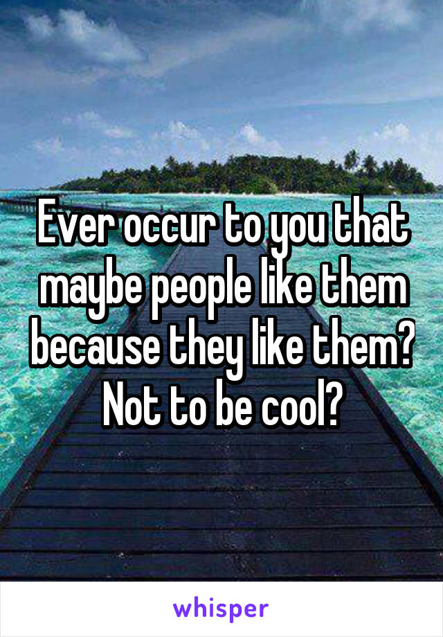 Ever occur to you that maybe people like them because they like them? Not to be cool?